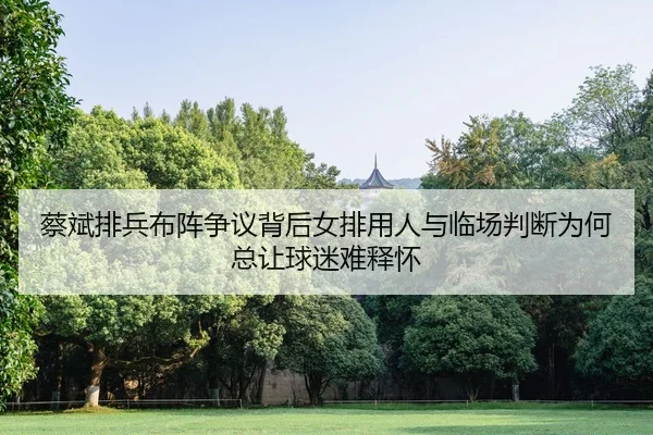 蔡斌排兵布阵争议背后女排用人与临场判断为何总让球迷难释怀